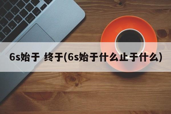 6s始于 终于(6s始于什么止于什么)